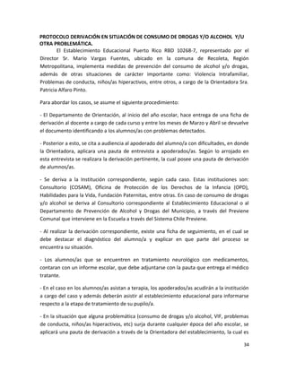 PROTOCOLO DERIVACIÓN EN SITUACIÓN DE CONSUMO DE DROGAS Y/O ALCOHOL Y/U
OTRA PROBLEMÁTICA.
El Establecimiento Educacional Puerto Rico RBD 10268-7, representado por el
Director Sr. Mario Vargas Fuentes, ubicado en la comuna de Recoleta, Región
Metropolitana, implementa medidas de prevención del consumo de alcohol y/o drogas,
además de otras situaciones de carácter importante como: Violencia Intrafamiliar,
Problemas de conducta, niños/as hiperactivos, entre otros, a cargo de la Orientadora Sra.
Patricia Alfaro Pinto.
Para abordar los casos, se asume el siguiente procedimiento:
- El Departamento de Orientación, al inicio del año escolar, hace entrega de una ficha de
derivación al docente a cargo de cada curso y entre los meses de Marzo y Abril se devuelve
el documento identificando a los alumnos/as con problemas detectados.
- Posterior a esto, se cita a audiencia al apoderado del alumno/a con dificultades, en donde
la Orientadora, aplicara una pauta de entrevista a apoderados/as. Según lo arrojado en
esta entrevista se realizara la derivación pertinente, la cual posee una pauta de derivación
de alumnos/as.
- Se deriva a la Institución correspondiente, según cada caso. Estas instituciones son:
Consultorio (COSAM), Oficina de Protección de los Derechos de la Infancia (OPD),
Habilidades para la Vida, Fundación Paternitas, entre otras. En caso de consumo de drogas
y/o alcohol se deriva al Consultorio correspondiente al Establecimiento Educacional o al
Departamento de Prevención de Alcohol y Drogas del Municipio, a través del Previene
Comunal que interviene en la Escuela a través del Sistema Chile Previene.
- Al realizar la derivación correspondiente, existe una ficha de seguimiento, en el cual se
debe destacar el diagnóstico del alumno/a y explicar en que parte del proceso se
encuentra su situación.
- Los alumnos/as que se encuentren en tratamiento neurológico con medicamentos,
contaran con un informe escolar, que debe adjuntarse con la pauta que entrega el médico
tratante.
- En el caso en los alumnos/as asistan a terapia, los apoderados/as acudirán a la institución
a cargo del caso y además deberán asistir al establecimiento educacional para informarse
respecto a la etapa de tratamiento de su pupilo/a.
- En la situación que alguna problemática (consumo de drogas y/o alcohol, VIF, problemas
de conducta, niños/as hiperactivos, etc) surja durante cualquier época del año escolar, se
aplicará una pauta de derivación a través de la Orientadora del establecimiento, la cual es
34
 