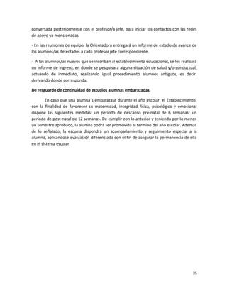 conversada posteriormente con el profesor/a jefe, para iniciar los contactos con las redes
de apoyo ya mencionadas.
- En las reuniones de equipo, la Orientadora entregará un informe de estado de avance de
los alumnos/as detectados a cada profesor jefe correspondiente.
- A los alumnos/as nuevos que se inscriban al establecimiento educacional, se les realizará
un informe de ingreso, en donde se pesquisara alguna situación de salud y/o conductual,
actuando de inmediato, realizando igual procedimiento alumnos antiguos, es decir,
derivando donde corresponda.
De resguardo de continuidad de estudios alumnas embarazadas.
En caso que una alumna s embarazase durante el año escolar, el Establecimiento,
con la finalidad de favorecer su maternidad, integridad física, psicológica y emocional
dispone las siguientes medidas: un periodo de descanso pre-natal de 6 semanas; un
periodo de post-natal de 12 semanas. De cumplir con lo anterior y teniendo por lo menos
un semestre aprobado, la alumna podrá ser promovida al termino del año escolar. Además
de lo señalado, la escuela dispondrá un acompañamiento y seguimiento especial a la
alumna, aplicándose evaluación diferenciada con el fin de asegurar la permanencia de ella
en el sistema escolar.
35
 