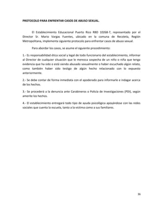 PROTOCOLO PARA ENFRENTAR CASOS DE ABUSO SEXUAL.
El Establecimiento Educacional Puerto Rico RBD 10268-7, representado por el
Director Sr. Mario Vargas Fuentes, ubicado en la comuna de Recoleta, Región
Metropolitana, implementa siguiente protocolo para enfrentar casos de abuso sexual.
Para abordar los casos, se asume el siguiente procedimiento:
1.- Es responsabilidad ética social y legal de todo funcionario del establecimiento, informar
al Director de cualquier situación que le merezca sospecha de un niño o niña que tenga
evidencia que ha sido o está siendo abusado sexualmente o haber escuchado algún relato,
como también haber sido testigo de algún hecho relacionado con lo expuesto
anteriormente.
2.- Se debe contar de forma inmediata con el apoderado para informarle e indagar acerca
de los hechos.
3.- Se procederá a la denuncia ante Carabineros o Policía de Investigaciones (PDI), según
amerite los hechos.
4.- El establecimiento entregará todo tipo de ayuda psicológica apoyándose con las redes
sociales que cuenta la escuela, tanto a la victima como a sus familiares.
36
 