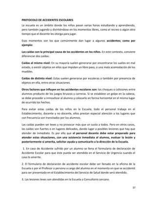 PROTOCOLO DE ACCIDENTES ESCOLARES
La escuela es un ámbito donde los niños pasan varias horas estudiando y aprendiendo,
pero también jugando y divirtiéndose en los momentos libres, como el recreo o algún otro
tiempo que el docente les otorga para jugar.
Esos momentos son los que comúnmente dan lugar a algunos accidentes; como por
ejemplo:
Las caídas son la principal causa de los accidentes en los niños. En este contexto, conviene
diferenciar dos caídas:
Caídas al mismo nivel: En su mayoría suelen generarse por encontrarse los suelos en mal
estado, o existir objetos en ellos que impidan un libre paso, o una mala acomodación de los
muebles.
Caídas de distinto nivel: Estas suelen generarse por escaleras o también por presencia de
objetos en ella, entre otras situaciones.
Otros factores que influyen en los accidentes escolares son: los choques o colisiones entre
alumnos producto de los juegos bruscos y carreras. Si se establece un golpe en la cabeza,
se debe proceder a inmovilizar al alumno y colocarlo en forma horizontal en el mismo lugar
de ocurrido los hechos.
Para evitar estas caídas de los niños en la Escuela, todo el personal trabaja en el
Establecimiento, docente y no docente, ellos prestan especial atención a los lugares que
con frecuencia son transitados por los alumnos.
Las caídas pueden ser leves y no provocar más que un susto a todos. Pero en otros casos,
las caídas son fuertes o en lugares delicados, dando lugar a posibles lesiones que hay que
atender de inmediato. Es por ello que el personal docente debe estar preparado para
atender estas situaciones, con una asistencia inmediata al alumno, evaluar la lesión y
posteriormente si amerita, solicitar ayuda y comunicarlo a la dirección de la Escuela.
1. En caso de Accidente sufrido por un alumno se llena el formulario de declaración de
Accidente Escolar para que éste pueda ser atendido en el Servicio de Urgencia cuando el
caso lo amerite.
2. El formulario de declaración de accidente escolar debe ser llenado en la oficina de la
Escuela o por el Profesor o persona a cargo del alumno en el momento en que se accidentó
para ser presentado en el Establecimiento del Servicio de Salud donde será atendido.
3. Las lesiones leves son atendidas en la Escuela o Consultorio cercano.
37
 