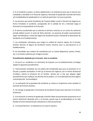 4. Si el accidente es grave, se llama rápidamente a la ambulancia para que el alumno sea
trasladado y atendido en la Posta de Urgencia; llamando al apoderado avisando del hecho
y/o trasladándolo (al apoderado) en un vehículo particular si el caso lo permite.
5. Los alumnos que sufran Accidentes de Trayecto deben acudir al Servicio de Urgencia en
forma inmediata al accidente, consignando allí la calidad de tal y retirando luego el
formulario correspondiente en la Escuela.
6. El alumno accidentado que se atienda en primera instancia en un centro de asistencia
privado deberá asumir el costo de dicha atención, sin perjuicio de poder eventualmente
seguir atendiéndose a través del Seguro de Accidente Escolar solicitando la declaración de
Accidente en el Establecimiento.
7. Los estudiantes extranjeros que tengan la calidad de alumno regular de la Escuela,
tendrán derecho al Seguro de Accidente Escolar mientras dure su permanencia en el
Establecimiento.
8. Las actividades que realicen los estudiantes por su cuenta (deportivas, paseos, fiestas,
etc.,) no estarán cubiertas por el Seguro Escolar.
Procedimiento adoptado por La Escuela ante un accidente
1.- Al ocurrir un accidente a un alumno(a), de trayecto o en el establecimiento, el Colegio
adopta el siguiente procedimiento:
2.- Comunicación inmediata con los padres del accidentado para que se presenten en la
Escuela y puedan acompañar al niño (a) al Servicio de Urgencia. (en el Centro Asistencial
el médico, solicita la presencia de un familiar directo por si hay que adoptar algún
procedimiento que implique una decisión de los padres, o si el accidentado (a) tiene alguna
contraindicación farmacológica).
3.- La evaluación de la gravedad del accidente se realiza en Inspectoría como también la
atención de Primeros Auxilios.
4.- Se entrega al apoderado el Formulario de Accidente Escolar para atención en el Centro
Asistencial.
5.- Si la situación lo amerita el apoderado o familiar debe necesariamente presentarse en el
Centro Asistencial obviando venir a la Escuela, puesto que el accidentado(a) ya ha sido
llevado al Centro Asistencial por ambulancia o vehiculo particular.
6.- La Escuela llamará a la ambulancia si el caso lo requiere.
38
 