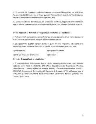 7.- El personal del Colegio no está autorizado para trasladar al Hospital en sus vehículos a
los alumnos accidentados por el riesgo que este hecho encierra (accidente vial, choque de
terceros, manipulación indebida del accidentado, etc).
8.- La responsabilidad de la Escuela, en un caso de accidente, llega hasta el momento en
que el alumno (a) es entregado en un Centro Asistencial a sus padres o familiares directos.
De los mecanismos de reclamos y sugerencias del alumno y/o apoderado
• Todo alumno/a tiene derecho a manifestar sus propias opiniones en un marco de respeto
hacia todas las personas que integran la comunidad educativa.
• Los apoderados pueden expresar cualquier queja fundada respecto a situaciones que
estime injustas o arbitrarias. El conducto regular en las situaciones anteriores será:
a) Profesor Jefe b) Inspectoría General
c) UTP y/o Depto. de Orientación d) Dirección
De redes de apoyo hacia el estudiante.
• El establecimiento tiene relación directa con las siguientes instituciones, redes sociales,
redes de apoyo hacia el estudiante: OPD (oficina de protección de derechos de infancia y
adolescencia), COSAM (corporación de salud mental), Consultorio Quinta Bella, CONACE-
PREVIENE (Programa de Prevención del Consumo de Drogas), HPV (Habilidades para la
vida), CCP (Centro Comunitario de Psicomotricidad) Carabineros de Chile (tenencia José
Santos Ossa) y otros.
39
 