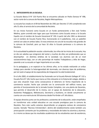 1. ANTECEDENTES DE LA ESCUELA.
La Escuela Básica D N° 133 Puerto Rico se encuentra ubicada en Pedro Donoso N° 498,
sector norte de la comuna de Recoleta, Región Metropolitana.
La escuela fue creada en el 09 de Noviembre de 1961 por Decreto 17.145 cumpliendo este
año 51 años al servicio de la comunidad de Recoleta.
En sus inicios funcionó como Escuela en un fundo perteneciente a Don José Toribio
Medina, quien arrendó este lugar para que funcionara como Escuela anexa a la Escuela
España con el nombre de Escuela Vocacional N° 359. A partir del año 1961 se denominó
con el nombre de Escuela Puerto Rico, funcionando en 6 pabellones, más un pabellón
central con salas en ambos lados. En esos entonces era una de las escuelas más grandes de
la comuna de Conchalí, pero ya hace 16 años la Escuela pertenece a la comuna de
Recoleta.
En la actualidad la población escolar a disminuido, los niños de los inicios de la escuela, hoy
en día son adultos que emigraron del sector y muchos de ellos son profesionales que se
desempeñan en distintos ámbitos de la sociedad. Los alumnos son de un nivel
socioeconómico bajo, con un alto porcentaje de madres Trabajadoras y Jefas de Hogar,
pasando a ser su escuela un lugar importante en sus vidas.
En lo pedagógico, y en especial en los últimos años, se ha estado realizando un arduo
trabajo para atender la heterogeneidad del alumnado, con diversos tipos de problemas;
por tal razón el apoyo de los especialistas de Integración ha sido fundamental.
En el año 2002, el establecimiento fue fusionado con la Escuela Rómulo Gallegos N° 112 y
Escuela Perú N° 126; hecho que marca un hito relevante en la historia del colegio, debido a
que esta situación trajo como consecuencia el deterioro en forma importante de la
convivencia escolar; hecho que coincide con la construcción del edificio nuevo, que
permite el funcionamiento de la Jornada Escolar Completa, con una planta de Docentes,
que permite el desarrollo de la misma, con el apoyo de Asistentes de la educación,
Asistentes Pedagógicas, Bibliotecaria, Secretaría y Auxiliares, en donde actualmente se
cuenta con una matricula de 359 alumnos desde Pre-Kinder a 8° año básico.
El equipo directivo junto con los profesores y asistentes de la educación, están empeñados
en transformar esta unidad educativa en una escuela prestigiosa para la comuna de
Recoleta. Para este sueño estamos desarrollando un programa exitoso de convivencia
escolar, llamado “Recreos Entretenidos”, dentro del establecimiento existe también una
preocupación constante por los problemas y necesidades de todos los alumnos y alumnas.
A si mismo se desea que los resultados académicos de los estudiantes sean de excelencia,
4
 