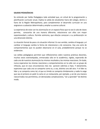 SALIDAS PEDAGÓGICAS
Se entiende por Salida Pedagógica toda actividad que, en virtud de la programación y
planificación curricular anual, implica la salida de estudiantes fuera del colegio, dentro o
fuera de la Región Metropolitana, para complementar el desarrollo curricular en una
asignatura o subsector determinado y ampliar su acervo cultural.
La experiencia de estar con los alumnos/as en un espacio físico que no sea la sala de clases
permite, conocerlos de una manera diferente, relacionarse con ellos con mayor
espontaneidad y soltura. Permite asimismo, que ellos/as conozcan a su profesora/or en
una dimensión distinta.
La situación formal da paso a la situación informal. En ese sentido, cambia el lenguaje y al
cambiar el lenguaje cambia la forma de relacionarse y de conocerse. Hay una serie de
comportamientos que no pueden observarse en el aula, probablemente porque no se
evidencian.
Las salidas pedagógicas permiten que reflexionemos sobre nuestras prácticas docentes,
muchas veces estereotipadas, enmarcadas sólo en lo académico, rígidas, esperando de
cada uno de nuestros alumnos/as los mismos resultados y las mismas reacciones. Sin duda,
nunca esperamos las mismas reacciones y comportamientos en la calle con un grupo de
niños/as, que en esas circunstancias más nos parecen sobrinos o hijos. Y obviamente,
esperamos que cada uno se comporte como es, o sea, distinto uno del otro. Y el líder es
líder y se comporta como tal, el que es tímido se comporta tímidamente y nadie le exige
que sea el primero en pedir la carta en un restaurante, por ejemplo, y así de una manera
natural todos nos permitimos, sin demasiadas complicaciones, “ser y aprender” de distinto
modo.
40
 