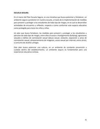 ESCUELA SEGURA:
En el marco del Plan Escuela Segura, es una iniciativa que busca potenciar y fortalecer, un
ambiente seguro y protector en nuestra escuela, a través de la implementación de medidas
para prevenir y proteger a los estudiantes de todo tipo de riesgos; en el cual se desarrollan
actividades de encuentro y reflexión, respecto a como conformar este espacio educativo
como protegido para tocos los niños y niñas.
Un plan que busca fortalecer, las medidas para prevenir y proteger a los estudiantes y
párvulos de todo tipo de riesgos, entre ellos el acoso u hostigamiento (bullying), agresiones
sexuales o delitos de connotación sexual (abuso sexual, violación, exposición a actos de
connotación sexual, almacenamiento de imágenes, acoso sexual por internet, entre otros),
o consumo de alcohol y drogas.
Este plan busca potenciar una cultura, en un ambiente de constante prevención y
cuidado dentro del establecimiento; un ambiente seguro es fundamental para una
experiencia educativa exitosa.
41
 