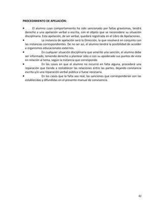 PROCEDIMIENTO DE APELACIÓN:
 El alumno cuyo comportamiento ha sido sancionado por faltas gravísimas, tendrá
derecho a una apelación verbal o escrita, con el objeto que se reconsidere su situación
disciplinaria. Esta apelación, de ser verbal, quedará registrada en el Libro de Apelaciones.
 La instancia de apelación será la Dirección, la que resolverá en conjunto con
las instancias correspondientes. De no ser así, el alumno tendrá la posibilidad de acceder
a organismos educacionales externos.
 En cualquier situación disciplinaria que amerite una sanción, el alumno debe
ser informado, teniendo derecho a plantear sólo o con su apoderado sus puntos de vista
en relación al tema, según la instancia que corresponde.
 En los casos en que el alumno no incurrió en falta alguna, procederá una
reparación que tiende a restablecer las relaciones entre las partes, dejando constancia
escrita y/o una reparación verbal pública si fuese necesaria.
 En los casos que la falta sea real, las sanciones que corresponderán son las
establecidas y difundidas en el presente manual de convivencia.
42
 
