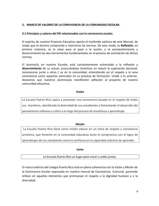 2. MARCO DE VALORES DE LA CONVIVENCIA DE LA COMUNIDAD ESCOLAR.
2.1 Principios y valores del PEI relacionados con la convivencia escolar.
El espíritu de nuestro Proyecto Educativo aporta el trasfondo valórico de este Manual, de
modo que el alumno comprenda e interiorice las normas. De este modo, la Reflexión, en
primera instancia, es la clave para el paso a la acción; y el acompañamiento y
discernimiento las dos herramientas fundamentales en el proceso de asimilación de dichas
normas.
El alumno/a, en nuestra Escuela, está constantemente estimulado a la reflexión y
discernimiento de su actuar, procurándose incentivar en éste/a la superación personal,
reconocerse junto a otros / as en la comunidad, entendiendo así el respeto y la sana
convivencia como aspectos esenciales en su proceso de formación. Unido a lo anterior,
deseamos que nuestros alumnos/as manifiesten adhesión al proyecto de nuestra
comunidad educativa.
Visión
La Escuela Puerto Rico aspira a promover una convivencia basada en el respeto de todos
sus miembros, atendiendo la diversidad de sus estudiantes y fomentando el desarrollo del
pensamiento reflexivo y crítico a lo largo del proceso de enseñanza y aprendizaje.
Misión
La Escuela Puerto Rico tiene como misión educar en un clima de respeto y convivencia
armónica, que fomente en la comunidad educativa tanto el compromiso con el logro de
aprendizajes de sus estudiantes como la confianza en la capacidad colectiva de aprender.
Lema
La Escuela Puerto Rico un lugar para crecer y soñar juntos.
El marco valórico del colegio Puerto Rico está en plena coherencia con la Visión y Misión de
la Convivencia Escolar expresada en nuestro manual de Convivencia Comunal, poniendo
énfasis en aquellos elementos que promuevan el respeto a la dignidad humana y a la
diversidad.
6
 