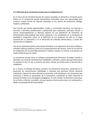 2.2 Definición de la convivencia escolar para el establecimiento
En el marco de las transformaciones de nuestra sociedad, se demanda a la Escuela poner
énfasis en la convivencia escolar democrática, entendida como una oportunidad para
construir nuevas formas de relación inspiradas en los valores de autonomía, diálogo,
respeto y solidaridad .
Una Escuela que brinda oportunidades a toda su comunidad educativa, sus alumnas y
alumnos, a docentes, paradocentes y apoderados para expresarse, participar, decidir, y
ejercer responsablemente su libertad, dispone de una plataforma de formación de
extraordinaria potencialidad, que estará apoyando a los estudiantes en su búsqueda de
identidad e integración social, en la definición de sus proyectos de vida, en el logro
creciente de su autonomía y en el desarrollo de actitudes democráticas, a través del
ejercicio de la ciudadanía.
Uno de los elementos básicos del proceso formativo es la adquisición de buenos hábitos y
actitudes valóricas positivas, tanto en el comportamiento del alumno, como en el resto de
los integrantes de la comunidad educativa e implican respeto a sí mismo, a los demás y al
medio ambiente que los rodea.
La convivencia escolar tiene un enfoque eminentemente formativo. Se deben enseñar y
aprender una suma de conocimientos, habilidades, actitudes y valores que permiten poner
en práctica el vivir en paz y armonía con otros, porque es la base para el ejercicio de la
ciudadanía.
En sí mismo, el enfoque formativo contiene una dimensión preventiva, expresada en el
desarrollo de conocimientos, habilidades y actitudes que permitan formar personas
autónomas, capaces de tomar decisiones personales y de anticiparse a las situaciones que
amenazan o alteran el aprendizaje de la convivencia, cautelando en todo momento el
proceso formativo y las estrategias pedagógicas. En este sentido, la dimensión preventiva,
no se limita a informar o prohibir, sino que apunta a formar para actuar con anticipación y
desde una perspectiva del autocuidado.1
1
Política de Convivencia Escolar, MINEDUC, 2011.
7
 
