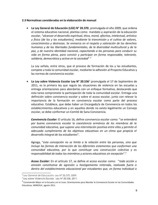 2.3 Normativas consideradas en la elaboración de manual
• La Ley General de Educación (LGE) N° 20.370, promulgada el año 2009, que ordena
el sistema educativo nacional, plantea como mandato y aspiración de la educación
escolar, “alcanzar el desarrollo espiritual, ético, moral, afectivo, intelectual, artístico
y físico [de los y las estudiantes], mediante la transmisión y el cultivo de valores,
conocimientos y destrezas. Se enmarca en el respeto y valoración de los derechos
humanos y de las libertades fundamentales, de la diversidad multicultural y de la
paz, y de nuestra identidad nacional, capacitando a las personas para conducir su
vida en forma plena, para convivir y participar en forma responsable, tolerante,
solidaria, democrática y activa en la sociedad”. 2
La Ley señala, entre otros, que el proceso de formación de los y las estudiantes,
compete a toda la comunidad escolar, mediante la adhesión al Proyecto Educativo y
las normas de convivencia escolar.
• La Ley sobre Violencia Escolar Ley N° 20.5363
promulgada el 17 de Septiembre de
2011, es la primera ley que regula las situaciones de violencia en las escuelas y
entrega orientaciones para abordarlas con un enfoque formativo, destacando que
esta tarea compromete la participación de toda la comunidad escolar. Entrega una
definición sobre convivencia escolar y sobre el acoso escolar, junto con relevar la
importancia de la formación en convivencia escolar como parte del proceso
educativo. Establece, que debe haber un Encargado/a de Convivencia en todos los
establecimientos educativos y en aquellos donde no exista legalmente un Consejo
escolar, se debe conformar un Comité de Sana Convivencia.
Convivencia Escolar: El artículo 16, define convivencia escolar como: “se entenderá
por buena convivencia escolar la coexistencia armónica de los miembros de la
comunidad educativa, que supone una interrelación positiva entre ellos y permite el
adecuado cumplimiento de los objetivos educativos en un clima que propicia el
desarrollo integral de los estudiantes”.
Agrega, "esta concepción no se limita a la relación entre las personas, sino que
incluye las formas de interacción de los diferentes estamentos que conforman una
comunidad educativa, por lo que constituye una construcción colectiva y es
responsabilidad de todos los miembros y actores educativos sin excepción”.4
Acoso Escolar: En el artículo 17, se define el acoso escolar como: “toda acción u
omisión constitutiva de agresión u hostigamiento reiterado, realizada fuera o
dentro del establecimiento educacional por estudiantes que, en forma individual o
2
Ley General de Educación, Ley N° 20.370. 2009.
3
Ley sobre Violencia Escolar, Ley N° 20.536. 2011.
4
Conviviendo Mejor en la Escuela y en el Liceo. Orientaciones para Abordar la Convivencia Escolar en las Comunidades
Educativas. MINEDUC, agosto 2011.
8
 