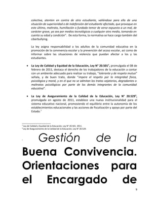 colectiva, atenten en contra de otro estudiante, valiéndose para ello de una
situación de superioridad o de indefensión del estudiante afectado, que provoque en
este último, maltrato, humillación o fundado temor de verse expuesto a un mal, de
carácter grave, ya sea por medios tecnológicos o cualquier otro medio, tomando en
cuenta su edad y condición”. De esta forma, la normativa se hace cargo también del
ciberbullying.
La ley asigna responsabilidad a los adultos de la comunidad educativa en la
promoción de la convivencia escolar y la prevención del acoso escolar, así como de
informar sobre las situaciones de violencia que puedan afectar a los y las
estudiantes.
• La Ley de Calidad y Equidad de la Educación, Ley N° 20.5015
, promulgada el 08 de
febrero de 2011, destaca el derecho de los trabajadores de la educación a contar
con un ambiente adecuado para realizar su trabajo, “tolerante y de respeto mutuo”
señala, y de buen trato, donde “impere el respeto por la integridad física,
psicológica y moral, y en el que no se admitan los tratos vejatorios, degradantes o
maltratos psicológicos por parte de los demás integrantes de la comunidad
educativa”.
• La Ley de Aseguramiento de la Calidad de la Educación, Ley N° 20.5296
,
promulgada en agosto de 2011, establece una nueva institucionalidad para el
sistema educativo nacional, promoviendo el equilibrio entre la autonomía de los
establecimientos educacionales y las acciones de fiscalización y apoyo por parte del
Estado.7
5
Ley de Calidad y Equidad de la Educación, Ley N° 20.501. 2011.
6
Ley de Aseguramiento de la Calidad de la Educación, Ley N° 20.529.
7
Gestión de la
Buena Convivencia.
Orientaciones para
el Encargado de
9
 