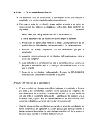 Artículo 121° De las actas de conciliación
 Se denomina “acta de conciliación” al documento escrito que elabora el
conciliador una vez terminada la audiencia conciliatoria.
 Para que el acta de conciliación tenga validez, eficacia y se eviten en
consecuencia las acciones pedagógicas pertinentes, debe contener los
siguientes aspectos:
1. Fecha: hora, dia, mes y año de realización de la audiencia
2. breve descripción de los hechos que dieron origen al conflicto
3. Posición de los conciliantes frente al conflicto: Descripción breve de los
puntos de vista de los hechos motivo del conflicto de cada conciliante.
4. formulas de arreglo propuestas por los conciliantes y/o por el
conciliador.
5. acuerdos y compromisos de los conciliantes, definiendo cuándo, cómo y
dónde se cumplirán
6. dejar definido si la conciliación fue total o parcial (identificar claramente
los puntos no conciliados) o si no se logró, detallando el motivo o razón
que lo impidió
7. firmas de los conciliantes y del conciliador. En caso de SITUACIONESr
este requisito, se considera inexistente el acuerdo
Artículo 122° Efectos de la conciliación
 El acta conciliatoria, debidamente diligenciada por el conciliador y firmada
por éste y los conciliantes, prestará mérito ejecutivo (la exigencia del
cumplimiento de los acuerdos y compromisos se hará con la sola exhibición
del acta ante el funcionario competente – Coordinador de sección) y hará
tránsito a cosa juzgada. Por los mismos hechos no se podrán iniciar otras
acciones pedagógicas y menos aún intentar otra conciliación
 Cuando alguno de los conciliantes no cumple el acuerdo conciliatorio, en
forma automática, se aplicarán la acción pedagógica correspondiente al
hecho motivo de la conciliación estipulada en este Manual, de acuerdo con
la calidad que ostente el miembro de la comunidad.
 
