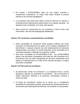  Por hechos o SITUACIONESs sobre los que existan acuerdos o
compromisos conciliatorios, en ningún caso podrá iniciarse el proceso
previsto en las acciones pedagógicas.
 La conciliación sólo podrá tener efecto cuando se efectúa con relación a
comportamientos taxativamente determinados en el capitulo siguiente. Se
ignorará el acto conciliatorio si no reúne este requisito.
 Quien asuma los compromisos de una conciliación y firme el acta, está
renunciando a las acciones pedagógicas establecidas.
Artículo 123° conductas o comportamientos conciliables
 Serán susceptibles de conciliación todos aquellos conflictos que hayan
provocado el quebrantamiento de alguno de los deberes establecidos en
este Manual, o cualquier situación que esté obstaculizando las relaciones
interpersonales, que afecten el normal desarrollo de las actividades de la
comunidad educativa y afectando la convivencia pacífica.
 Sólo serán conciliables las SITUACIONESs leves. Las SITUACIONESs
graves y las gravísimas consagradas como tales por este Orientador de la
Convivencia y las que estén consagradas por las leyes colombianas como
delitos (o contravenciones en el caso de los menores de edad), en ningún
caso serán conciliables.
Artículo 124° Del centro de conciliación
 Se denominará “centro de Conciliación” a la instalación física o recinto
destinado a efectuar las audiencias de conciliación. Allí se encontrará la
debida información referente a la audiencia, conciliadores, horarios y
archivo de actas.
 El Centro de Conciliación contará por lo menos con 2 conciliadores
disponibles de cada grado o jornada, para atender las distintas audiencias y
una persona para desempeñar las funciones de secretaría en cada jornada
 