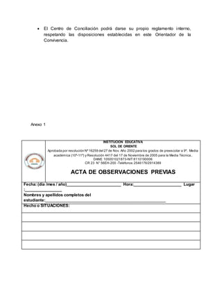  El Centro de Conciliación podrá darse su propio reglamento interno,
respetando las disposiciones establecidas en este Orientador de la
Convivencia.
Anexo 1
INSTITUCION EDUCATIVA
SOL DE ORIENTE
Aprobada por resolución Nº16259 del 27 de Nov. Año 2002 para los grados de preescolar a 9º. Media
académica (10º-11º) y Resolución 4417 del 17 de Noviembre de 2005 para la Media Técnica.
DANE 105001021873-NIT 8110190006
CR 23 N° 56EH-200 -Teléfonos 2546176/2914389
ACTA DE OBSERVACIONES PREVIAS
Fecha: (día /mes / año)_________________________ Hora:______________________ Lugar
:_________________
Nombres y apellidos completos del
estudiante:_______________________________________________________
Hecho o SITUACIONES:
 