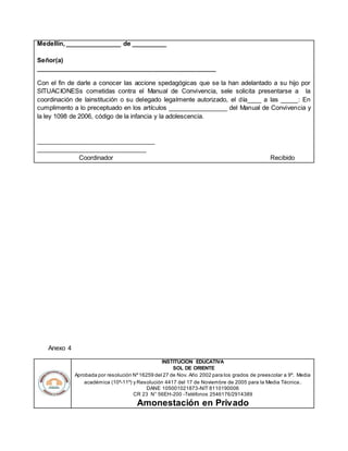 Medellín, ________________ de __________
Señor(a)
____________________________________________________
Con el fin de darle a conocer las accione spedagógicas que se la han adelantado a su hijo por
SITUACIONESs cometidas contra el Manual de Convivencia, sele solicita presentarse a la
coordinación de lainstitución o su delegado legalmente autorizado, el día____ a las _____: En
cumplimento a lo preceptuado en los artículos _________________ del Manual de Convivencia y
la ley 1098 de 2006, código de la infancia y la adolescencia.
__________________________________
________________________________
Coordinador Recibido
Anexo 4
INSTITUCION EDUCATIVA
SOL DE ORIENTE
Aprobada por resolución Nº16259 del 27 de Nov. Año 2002 para los grados de preescolar a 9º. Media
académica (10º-11º) y Resolución 4417 del 17 de Noviembre de 2005 para la Media Técnica.
DANE 105001021873-NIT 8110190006
CR 23 N° 56EH-200 -Teléfonos 2546176/2914389
Amonestación en Privado
 