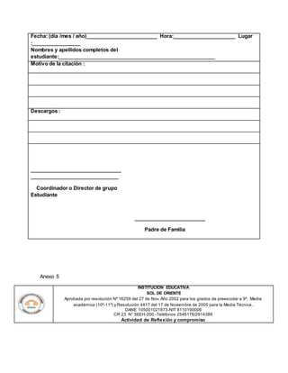 Fecha: (día /mes / año)_________________________ Hora:______________________ Lugar
:_________________
Nombres y apellidos completos del
estudiante:_______________________________________________________
Motivo de la citación :
Descargos :
________________________________
_______________________________
Coordinador o Director de grupo
Estudiante
_________________________
Padre de Familia
Anexo 5
INSTITUCION EDUCATIVA
SOL DE ORIENTE
Aprobada por resolución Nº 16259 del 27 de Nov. Año 2002 para los grados de preescolar a 9º. Media
académica (10º-11º) y Resolución 4417 del 17 de Noviembre de 2005 para la Media Técnica.
DANE 105001021873-NIT 8110190006
CR 23 N° 56EH-200 -Teléfonos 2546176/2914389
Actividad de Reflexión y compromiso
 
