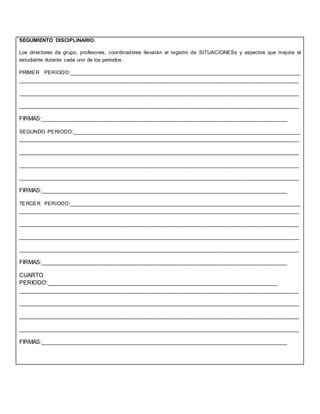 SEGUMIENTO DISCIPLINARIO.
Los directores de grupo, profesores, coordinadores llevarán el registro de SITUACIONESs y aspectos que mejora el
estudiante durante cada uno de los periodos.
PRIMER PERIODO:________________________________________________________________________
________________________________________________________________________________________
________________________________________________________________________________________
________________________________________________________________________________________
FIRMAS:_____________________________________________________________________________
SEGUNDO PERIODO:_______________________________________________________________________
________________________________________________________________________________________
________________________________________________________________________________________
________________________________________________________________________________________
________________________________________________________________________________________
FIRMAS:_____________________________________________________________________________
TERCER PERIODO:________________________________________________________________________
________________________________________________________________________________________
________________________________________________________________________________________
________________________________________________________________________________________
________________________________________________________________________________________
FIRMAS:_____________________________________________________________________________
CUARTO
PERIODO:________________________________________________________________________
________________________________________________________________________________________
________________________________________________________________________________________
________________________________________________________________________________________
________________________________________________________________________________________
FIRMAS:_____________________________________________________________________________
 