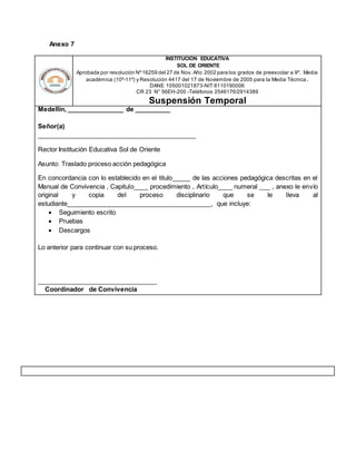 Anexo 7
INSTITUCION EDUCATIVA
SOL DE ORIENTE
Aprobada por resolución Nº16259 del 27 de Nov. Año 2002 para los grados de preescolar a 9º. Media
académica (10º-11º) y Resolución 4417 del 17 de Noviembre de 2005 para la Media Técnica.
DANE 105001021873-NIT 8110190006
CR 23 N° 56EH-200 -Teléfonos 2546176/2914389
Suspensión Temporal
Medellín, ________________ de __________
Señor(a)
_____________________________________________
Rector Institución Educativa Sol de Oriente
Asunto: Traslado proceso acción pedagógica
En concordancia con lo establecido en el titulo_____ de las acciones pedagógica descritas en el
Manual de Convivencia , Capitulo____ procedimiento , Artículo____ numeral ___ , anexo le envío
original y copia del proceso disciplinario que se le lleva al
estudiante_________________________________________, que incluye:
 Seguimiento escrito
 Pruebas
 Descargos
Lo anterior para continuar con su proceso.
__________________________________
Coordinador de Convivencia
 