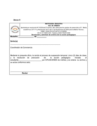 Anexo 9
INSTITUCION EDUCATIVA
SOL DE ORIENTE
Aprobada por resolución Nº16259 del 27 de Nov. Año 2002 para los grados de preescolar a 9º. Media
académica (10º-11º) y Resolución 4417 del 17 de Noviembre de 2005 para la Media Técnica.
DANE 105001021873-NIT 8110190006
CR 23 N° 56EH-200 –Telefono 2546176/2914389
Devolución y solicitud de archivo de la acción pedagógica
Medellín, ________________ de __________
Señor(a)
____________________________________________________
Coordinador de Convivencia
Mediante le presente oficio, le remito el proceso de suspensión temporal cinco (5) días de clase,
y la resolución de preclusión de la acción pedagógica iniciada al
estudiante________________________ por SITUACIONES de méritos y se ordena su archivo y
se actúe conforme a esto.
__________________________________
Rector
 