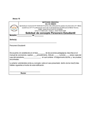 Anexo 10
INSTITUCION EDUCATIVA
SOL DE ORIENTE
Aprobada por resolución Nº16259 del 27 de Nov. Año 2002 para los grados de preescolar a 9º. Media
académica (10º-11º) y Resolución 4417 del 17 de Noviembre de 2005 para la Media Técnica.
DANE 105001021873-NIT 8110190006
CR 23 N° 56EH-200 –Telefono 2546176/2914389
Solicitud de concepto Personero Estudiantil
Medellín, ________________ de __________
Señor(a)
____________________________________________________
Personero Estudiantil
De acuerdo a lo establecido en el titulo________ de las acciones pedagógicas descritas en el
manual de convivencia, capitulo ____procedimiento, Artículo _____ numeral____, anexo copia del
caso del estudiante___________________, el cual contiene el seguimiento escrito, y las pruebas
encontradas.
Lo anterior solicitándole emita su concepto sobre el caso presentado dentro de los tres(3) días
hábiles siguientes al recibo de esta notificación.
__________________________________
Rector
 