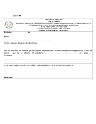 Anexo 11
INSTITUCION EDUCATIVA
SOL DE ORIENTE
Aprobada por resolución Nº16259 del 27 de Nov. Año 2002 para los grados de preescolar a 9º. Media académica (10º-
11º) y Resolución 4417 del 17 de Noviembre de 2005 para la Media Técnica.
DANE 105001021873-NIT 8110190006
CR 23 N° 56EH-200 –Telefono 2546176/2914389
CONCEPTO PERSONERO ESTUDIANTIL
Medellín, ________________ de __________
Señor
____________________________________________________
Rector Institución Educativa Sol de Oriente
Una vez revisadas las pruebas que obra dentro del proceso de suspensión temporal hasta por cinco( 5) días de
clases que se la adelanta al estudiante____________________________________ del grado____
considero:__________________________________________________________________________________
__________________________________________________________________________________________
___________________________________________________________________________________________,
por lo tanto, puede obrar de conformidad con lo e establecido en el manual de convivencia.
.
__________________________________
Personero
 