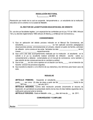 RESOLUCIÓN RECTORAL
(____________ de 2011)
Resolución por medio de la cual se suspende temporalmente a un estudiante de la institución
educativa sol d e oriente d e la ciudad de Medellín.
EL RECTOR DE LAINSTITUCION EDUCATIVASOL DE ORIENTE
En uso de sus facultades legales y en especial de las conferidas por la Ley 115 de 1994, Artículo
132 y su decreto reglamentario 1860 artículo 25 literal g, y el Manual de Convivencia y.
CONSIDERANDO
1. Que en aplicación del debido proceso indicado en el Manual De Convivencia, ael
estudiante______________________________ se han aplicado acciones pedagógicas
observaciones previas, amonestaciones en privado, citación al padre de familia, actividad
de reflexión como consta en las actas fechadas los dais ____________________ de los
meses _________________ respectivamente.
2. Que como arte dela acompañamiento realizado por la institución al estudiante se le
solicitó a el ya su acudiente realizar actividad de reflexión escrita sobre su
comportamiento y deberes contemplados en el manual de convivencia. como también s
eles advirtió de las consecuencias de no cambiar su actitud.
3. Que el día ____ se cito como aparece en al citación con fecha______ con al intención de
hacerle conocer los procesos seguidos .
4. Que durante la citación s e le informó de sus derechos y los términos para hacer usos de
este.
RESUELVE
ARTÍCULO PRIMERO. Suspende al estudiante__________________________ del
grado_____ por cinco (5) días de clase a partir del día ________________ hasta el día
_____ del mes ____________ del año 2011.
ARTÍCULO SEGUNDO. Contra esta resolución procede únicamente el recurso de
reposición, el cual deberá se presentado dentro de los tres (3) días hábiles siguientes de la
notificación personal ante la rectoría.
ARTÍCULO TERCERO. Dado en Medellín a los ____ días del mes de ___ de 2011.
COMUNÍQUESE Y CUMPLASE
______________________
Rector
 