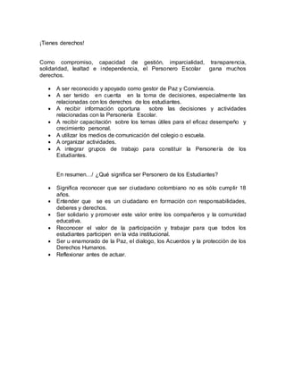 ¡Tienes derechos!
Como compromiso, capacidad de gestión, imparcialidad, transparencia,
solidaridad, lealtad e independencia, el Personero Escolar gana muchos
derechos.
 A ser reconocido y apoyado como gestor de Paz y Convivencia.
 A ser tenido en cuenta en la toma de decisiones, especialmente las
relacionadas con los derechos de los estudiantes.
 A recibir información oportuna sobre las decisiones y actividades
relacionadas con la Personería Escolar.
 A recibir capacitación sobre los temas útiles para el eficaz desempeño y
crecimiento personal.
 A utilizar los medios de comunicación del colegio o escuela.
 A organizar actividades.
 A integrar grupos de trabajo para constituir la Personería de los
Estudiantes.
En resumen…/ ¿Qué significa ser Personero de los Estudiantes?
 Significa reconocer que ser ciudadano colombiano no es sólo cumplir 18
años.
 Entender que se es un ciudadano en formación con responsabilidades,
deberes y derechos.
 Ser solidario y promover este valor entre los compañeros y la comunidad
educativa.
 Reconocer el valor de la participación y trabajar para que todos los
estudiantes participen en la vida institucional.
 Ser u enamorado de la Paz, el dialogo, los Acuerdos y la protección de los
Derechos Humanos.
 Reflexionar antes de actuar.
 