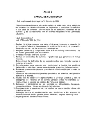 Anexo 2
MANUAL DE CONVIVENCIA
¿Qué es el manual de convivencia?/ Decreto de 1994
Todos los establecimientos educativos deben de tener como parte integrante
del Proyecto Educativo Institucional, un reglamento o Manual de Convivencia
el cual debe de contener una definición de los derechos y deberes de los
alumnos y de sus relaciones con los demás integrantes de la Comunidad
Educativa.
¿Qué debe contener?
Art. 17 Decreto 1860 de 1994
1. Reglas de higiene personal y de salud pública que preserven el bienestar de
la comunidad educativa, la conservación individual de la salud y la prevención
frente al consumo de sus sustancias psicotrópicas.
2. Respeto, valoración y compromiso frente a la utilización y conservación de
los bienes personales y ce uso colectivo.
3. Cuidado del medio ambiente escolar.
4. Normas de conductas de alumnos y profesores que garanticen el mutuo
respeto.
Deben incluir la definición de los procedimientos para formular quejas o
reclamos al respeto.
5. Procedimientos para resolver con oportunidad y justicia los conflictos
individuales o colectivos que se presenten entre miembros de la comunidad.
6. Pautas de presentación personal que eviten la discriminación por razones de
apariencia.
7. Definición de sanciones disciplinarias aplicables a los alumnos, incluyendo el
derecho a la defensa.
8. Reglas para la elección de representantes al Consejo Directivo y para la
escogencia de voceros en los demás Consejos antes mencionados. Así
mismo, incluir el proceso de elección del Personero Escolar.
9. Calidades y condiciones de los servicios de alimentación, transporte,
recreación dirigida y demás servicios de la institución.
10.Funcionamiento y operación de los medios de comunicación interna del
colegio o escuela.
11.Encargos hechos al establecimiento para provisionar a los alumnos de
material didáctico de uso gen eral, libros, uniformes, seguros de vida y salud.
12.Reglas para uso de la biblioteca escolar.
 