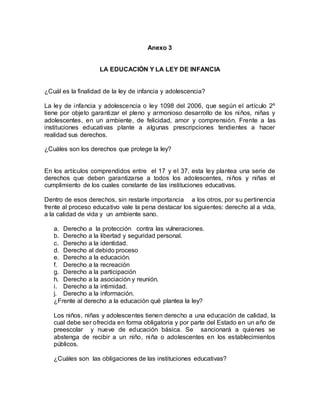 Anexo 3
LA EDUCACIÓN Y LA LEY DE INFANCIA
¿Cuál es la finalidad de la ley de infancia y adolescencia?
La ley de infancia y adolescencia o ley 1098 del 2006, que según el artículo 2º
tiene por objeto garantizar el pleno y armonioso desarrollo de los niños, niñas y
adolescentes, en un ambiente, de felicidad, amor y comprensión. Frente a las
instituciones educativas plante a algunas prescripciones tendientes a hacer
realidad sus derechos.
¿Cuáles son los derechos que protege la ley?
En los artículos comprendidos entre el 17 y el 37, esta ley plantea una serie de
derechos que deben garantizarse a todos los adolescentes, niños y niñas el
cumplimiento de los cuales constante de las instituciones educativas.
Dentro de esos derechos, sin restarle importancia a los otros, por su pertinencia
frente al proceso educativo vale la pena destacar los siguientes: derecho al a vida,
a la calidad de vida y un ambiente sano.
a. Derecho a la protección contra las vulneraciones.
b. Derecho a la libertad y seguridad personal.
c. Derecho a la identidad.
d. Derecho al debido proceso
e. Derecho a la educación.
f. Derecho a la recreación
g. Derecho a la participación
h. Derecho a la asociación y reunión.
i. Derecho a la intimidad.
j. Derecho a la información.
¿Frente al derecho a la educación qué plantea la ley?
Los niños, niñas y adolescentes tienen derecho a una educación de calidad, la
cual debe ser ofrecida en forma obligatoria y por parte del Estado en un año de
preescolar y nueve de educación básica. Se sancionará a quienes se
abstenga de recibir a un niño, niña o adolescentes en los establecimientos
públicos.
¿Cuáles son las obligaciones de las instituciones educativas?
 