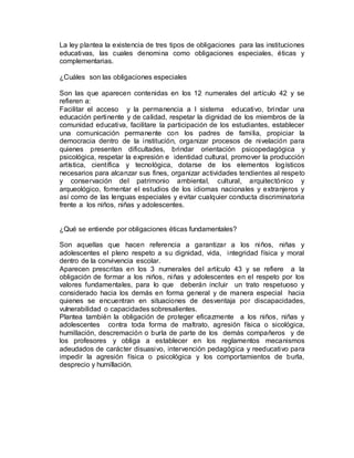 La ley plantea la existencia de tres tipos de obligaciones para las instituciones
educativas, las cuales denomina como obligaciones especiales, éticas y
complementarias.
¿Cuáles son las obligaciones especiales
Son las que aparecen contenidas en los 12 numerales del artículo 42 y se
refieren a:
Facilitar el acceso y la permanencia a l sistema educativo, brindar una
educación pertinente y de calidad, respetar la dignidad de los miembros de la
comunidad educativa, facilitare la participación de los estudiantes, establecer
una comunicación permanente con los padres de familia, propiciar la
democracia dentro de la institución, organizar procesos de nivelación para
quienes presenten dificultades, brindar orientación psicopedagógica y
psicológica, respetar la expresión e identidad cultural, promover la producción
artística, científica y tecnológica, dotarse de los elementos logísticos
necesarios para alcanzar sus fines, organizar actividades tendientes al respeto
y conservación del patrimonio ambiental, cultural, arquitectónico y
arqueológico, fomentar el estudios de los idiomas nacionales y extranjeros y
así como de las lenguas especiales y evitar cualquier conducta discriminatoria
frente a los niños, niñas y adolescentes.
¿Qué se entiende por obligaciones éticas fundamentales?
Son aquellas que hacen referencia a garantizar a los niños, niñas y
adolescentes el pleno respeto a su dignidad, vida, integridad física y moral
dentro de la convivencia escolar.
Aparecen prescritas en los 3 numerales del artículo 43 y se refiere a la
obligación de formar a los niños, niñas y adolescentes en el respeto por los
valores fundamentales, para lo que deberán incluir un trato respetuoso y
considerado hacia los demás en forma general y de manera especial hacia
quienes se encuentran en situaciones de desventaja por discapacidades,
vulnerabilidad o capacidades sobresalientes.
Plantea también la obligación de proteger eficazmente a los niños, niñas y
adolescentes contra toda forma de maltrato, agresión física o sicológica,
humillación, descremación o burla de parte de los demás compañeros y de
los profesores y obliga a establecer en los reglamentos mecanismos
adeudados de carácter disuasivo, intervención pedagógica y reeducativo para
impedir la agresión física o psicológica y los comportamientos de burla,
desprecio y humillación.
 