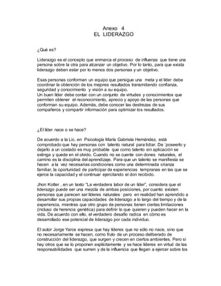 Anexo 4
EL LIDERAZGO
¿Qué es?
Liderazgo es el concepto que enmarca el proceso de influenza que tiene una
persona sobre la otra para alcanzar un objetivo. Por lo tanto, para que exista
liderazgo deben estar por lo menos dos personas y un objetivo.
Esas personas conforman un equipo que persigue una meta y el líder debe
coordinar la obtención de los mejores resultados transmitiendo confianza,
seguridad y conocimiento y visión a su equipo.
Un buen líder debe contar con un conjunto de virtudes y conocimientos que
permiten obtener el reconocimiento, aprecio y apoyo de las personas que
conforman su equipo. Además, debe conocer las destrezas de sus
compañeros y compartir información para optimizar los resultados.
¿El líder nace o se hace?
De acuerdo a la Lic. en Psicología María Gabriela Hernández, está
comprobado que hay personas con talento natural para lidiar. De `poseerlo y
dejarlo a un costado es muy probable que como talento sin aplicación se
extinga y quede en el olvido. Cuando no se cuente con dones naturales, el
camino es la disciplina del aprendizaje. Para que un talento se manifiesta se
hacen a la vez necesarias condiciones como una determinada crianza
familiar, la oportunidad de participar de experiencias tempranas en las que se
ejerce la capacidad y el continuar ejercitando el don recibido.
Jhon Kotter , en un texto “La verdadera labor de un líder”, considera que el
liderazgo puede ser una mezcla de ambas posiciones, por cuanto existen
personas que parecen ser líderes naturales pero en realidad han aprendido a
desarrollar sus propias capacidades de liderazgo a lo largo del tiempo y de la
experiencia, mientras que otro grupo de personas tienen ciertas limitaciones
(incluso de herencia genética) para definir lo que quieren y pueden hacer en la
vida. De acuerdo con ello, el verdadero desafío radica en cómo es
desarrollado ese potencial de liderazgo por cada individuo.
El autor Jorge Yarce expresa que hay líderes que no sólo no nace, sino que
no necesariamente se hacen, como fruto de un proceso deliberado de
construcción del liderazgo, que surgen y crecen en ciertos ambientes. Pero sí
hay otros que se lo proponen explícitamente y se hace líderes en virtud de las
responsabilidades que sumen y de la influencia que llegan a ejercer sobre los
 
