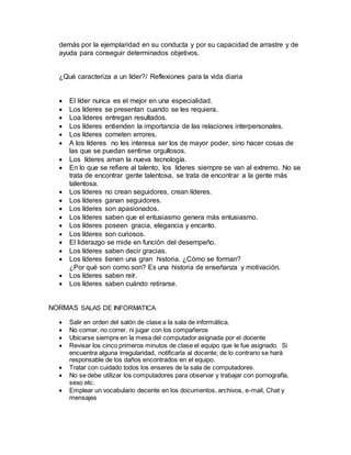 demás por la ejemplaridad en su conducta y por su capacidad de arrastre y de
ayuda para conseguir determinados objetivos.
¿Qué caracteriza a un líder?/ Reflexiones para la vida diaria
 El líder nunca es el mejor en una especialidad.
 Los líderes se presentan cuando se les requiera.
 Loa líderes entregan resultados.
 Los líderes entienden la importancia de las relaciones interpersonales.
 Los líderes cometen errores.
 A los líderes no les interesa ser los de mayor poder, sino hacer cosas de
las que se puedan sentirse orgullosos.
 Los líderes aman la nueva tecnología.
 En lo que se refiere al talento, los líderes siempre se van al extremo. No se
trata de encontrar gente talentosa, se trata de encontrar a la gente más
talentosa.
 Los líderes no crean seguidores, crean líderes.
 Los líderes ganan seguidores.
 Los líderes son apasionados.
 Los líderes saben que el entusiasmo genera más entusiasmo.
 Los líderes poseen gracia, elegancia y encanto.
 Los líderes son curiosos.
 El liderazgo se mide en función del desempeño.
 Los líderes saben decir gracias.
 Los líderes tienen una gran historia. ¿Cómo se forman?
¿Por qué son como son? Es una historia de enseñanza y motivación.
 Los líderes saben reír.
 Los líderes saben cuándo retirarse.
NORMAS SALAS DE INFORMATICA
 Salir en orden del salón de clase a la sala de informática.
 No comer, no correr, ni jugar con los compañeros
 Ubicarse siempre en la mesa del computador asignada por el docente
 Revisar los cinco primeros minutos de clase el equipo que le fue asignado. Si
encuentra alguna irregularidad, notificarla al docente; de lo contrario se hará
responsable de los daños encontrados en el equipo.
 Tratar con cuidado todos los enseres de la sala de computadores.
 No se debe utilizar los computadores para observar y trabajar con pornografía,
sexo etc.
 Emplear un vocabulario decente en los documentos, archivos, e-mail, Chat y
mensajes
 