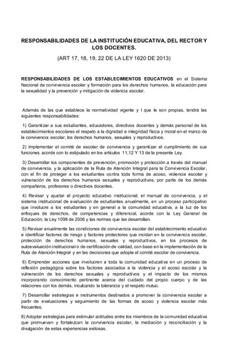 RESPONSABILIDADES DE LA INSTITUCIÓN EDUCATIVA, DEL RECTOR Y
LOS DOCENTES.
(ART 17, 18, 19, 22 DE LA LEY 1620 DE 2013)
RESPONSABILIDADES DE LOS ESTABLECIMIENTOS EDUCATIVOS en el Sistema
Nacional de convivencia escolar y formación para los derechos humanos, la educación para
la sexualidad y la prevención y mitigación de violencia escolar.
Además de las que establece la normatividad vigente y I que le son propias, tendrá las
siguientes responsabilidades:
1) Garantizar a sus estudiantes, educadores, directivos docentes y demás personal de los
establecimientos escolares el respeto a la dignidad e integridad física y moral en el marco de
la convivencia escolar, los derechos humanos, sexuales y reproductivos.
2) Implementar el comité de escolar de convivencia y garantizar el cumplimiento de sus
funciones acorde con lo estipulado en los artículos 11,12 Y 13 de la presente Ley.
3) Desarrollar los componentes de prevención, promoción y protección a través del manual
de convivencia, y la aplicación de la Ruta de Atención Integral para la Convivencia Escolar,
con el fin de proteger a los estudiantes contra toda forma de acoso, violencia escolar y
vulneración de los derechos humanos sexuales y reproductivos, por parte de los demás
compañeros, profesores o directivos docentes.
4) Revisar y ajustar el proyecto educativo institucional, el manual de convivencia, y el
sistema institucional de evaluación de estudiantes anualmente, en un proceso participativo
que involucre a los estudiantes y en general a la comunidad educativa, a la luz de los
enfoques de derechos, de competencias y diferencial, acorde con la Ley General de
Educación, la Ley 1098 de 2006 y las normas que las desarrollan.
5) Revisar anualmente las condiciones de convivencia escolar del establecimiento educativo
e identificar factores de riesgo y factores protectores que incidan en la convivencia escolar,
protección de derechos humanos, sexuales y reproductivos, en los procesos de
autoevaluación institucional o de certificación de calidad, con base en la implementación de la
Ruta de Atención Integral y en las decisiones que adopte el comité escolar de convivencia.
6) Emprender acciones que involucren a toda la comunidad educativa en un proceso de
reflexión pedagógica sobre los factores asociados a la violencia y el acoso escolar y la
vulneración de los derechos sexuales y reproductivos y el impacto de los mismos
incorporando conocimiento pertinente acerca del cuidado del propio cuerpo y de las
relaciones con los demás, inculcando la tolerancia y el respeto mutuo.
7) Desarrollar estrategias e instrumentos destinados a promover la convivencia escolar a
partir de evaluaciones y seguimiento de las formas de acoso y violencia escolar más
frecuentes.
8) Adoptar estrategias para estimular actitudes entre los miembros de la comunidad educativa
que promuevan y fortalezcan la convivencia escolar, la mediación y reconciliación y la
divulgación de estas experiencias exitosas.
 
