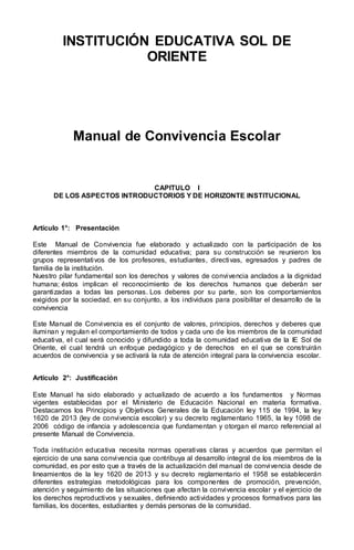 INSTITUCIÓN EDUCATIVA SOL DE
ORIENTE
Manual de Convivencia Escolar
CAPITULO I
DE LOS ASPECTOS INTRODUCTORIOS Y DE HORIZONTE INSTITUCIONAL
Artículo 1°: Presentación
Este Manual de Convivencia fue elaborado y actualizado con la participación de los
diferentes miembros de la comunidad educativa; para su construcción se reunieron los
grupos representativos de los profesores, estudiantes, directivas, egresados y padres de
familia de la institución.
Nuestro pilar fundamental son los derechos y valores de convivencia anclados a la dignidad
humana; éstos implican el reconocimiento de los derechos humanos que deberán ser
garantizadas a todas las personas. Los deberes por su parte, son los comportamientos
exigidos por la sociedad, en su conjunto, a los individuos para posibilitar el desarrollo de la
convivencia
Este Manual de Convivencia es el conjunto de valores, principios, derechos y deberes que
iluminan y regulan el comportamiento de todos y cada uno de los miembros de la comunidad
educativa, el cual será conocido y difundido a toda la comunidad educativa de la IE Sol de
Oriente, el cual tendrá un enfoque pedagógico y de derechos en el que se construirán
acuerdos de convivencia y se activará la ruta de atención integral para la convivencia escolar.
Artículo 2°: Justificación
Este Manual ha sido elaborado y actualizado de acuerdo a los fundamentos y Normas
vigentes establecidas por el Ministerio de Educación Nacional en materia formativa.
Destacamos los Principios y Objetivos Generales de la Educación ley 115 de 1994, la ley
1620 de 2013 (ley de convivencia escolar) y su decreto reglamentario 1965, la ley 1098 de
2006 código de infancia y adolescencia que fundamentan y otorgan el marco referencial al
presente Manual de Convivencia.
Toda institución educativa necesita normas operativas claras y acuerdos que permitan el
ejercicio de una sana convivencia que contribuya al desarrollo integral de los miembros de la
comunidad, es por esto que a través de la actualización del manual de convivencia desde de
lineamientos de la ley 1620 de 2013 y su decreto reglamentario el 1958 se establecerán
diferentes estrategias metodológicas para los componentes de promoción, prevención,
atención y seguimiento de las situaciones que afectan la convivencia escolar y el ejercicio de
los derechos reproductivos y sexuales, definiendo actividades y procesos formativos para las
familias, los docentes, estudiantes y demás personas de la comunidad.
 