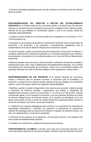9) Generar estrategias pedagógicas para articular procesos de formación entre las distintas
áreas de estudio.
RESPONSABILIDADES DEL DIRECTOR O RECTOR DEL ESTABLECIMIENTO
EDUCATIVO en el Sistema Nacional de convivencia escolar y formación para los derechos
humanos, la educación para la sexualidad y la prevención y mitigación de la violencia escolar.
Además de las que establece la normatividad vigente y que le son propias, tendrá las
siguientes responsabilidades:
1) Liderar el comité escolar de convivencia acorde con lo estipulado en los artículos 11',12 Y
13 de la presente Ley.
2) Incorporar en los procesos de planeación institucional el desarrollo de los componentes de
prevención y de promoción, y los protocolos o procedimientos establecidos para la
implementación de la ruta de atención integral para la convivencia escolar.
3) Liderar la revisión y ajuste del proyecto educativo institucional, el manual de convivencia, y
el sistema institucional de evaluación anualmente, en un proceso participativo que involucre a
los estudiantes y en general a la comunidad educativa, en el marco del Plan de Mejoramiento
Institucional.
4) Reportar aquellos casos de acoso y violencia escolar y vulneración de derechos sexuales y
reproductivos de los niños, niñas y adolescentes del establecimiento educativo, en su calidad
de presidente del comité escolar de convivencia, acorde con la normatividad vigente y los
protocolos definidos en la Ruta de Atención Integral y hacer seguimiento a dichos casos.
RESPONSABILIDADES DE LOS DOCENTES en el Sistema Nacional de convivencia
escolar y formación para los derechos humanos, la educación para la sexualidad y la
prevención y mitigación de la violencia escolar Además de las que establece la normatividad
vigente y que le son propias, tendrán las siguientes responsabilidades:
1.Identificar, reportar y realizar el seguimiento a los casos de acoso escolar, violencia escolar
y vulneración de derechos sexuales y reproductivos que afecten a estudiantes del
establecimiento educativo, acorde con los artículos 11 y 12 de la Ley 1146 de 2007 y demás
normatividad vigente, con el manual de convivencia y con los protocolos definidos en la Ruta
de Atención Integral para la Convivencia Escolar. Si la situación de intimidación de la que
tienen conocimiento se hace a través de medios electrónicos igualmente deberá reportar al
comité de convivencia para activar el protocolo respectivo.
2. Transformar las prácticas pedagógicas para contribuir a la construcción de ambientes de
aprendizajes democráticos y tolerantes que potencien la participación, la construcción
colectiva de estrategias para la resolución de conflictos, el respeto a la dignidad humana, a la
vida, a la integridad física y moral de los estudiantes.
3. Participar de los procesos de actualización y de formación docente y de evaluación del
clima escolar del establecimiento educativo.
4. Contribuir a la construcción y aplicación del manual de convivencia.
PARTICIPACIÓN DE LA FAMILIA. La familia, como parte de la comunidad educativa, en el
marco del Sistema Nacional de convivencia escolar y formación para los derechos humanos,
 