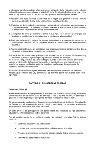 la educación para la sexualidad y la prevención y mitigación de la violencia escolar, además
de las obligaciones consagradas en el artículo 67 de la Constitución Política, en la Ley 115 de
1994, la Ley 1098 de 2006, la Ley 1453 de 2011 y demás normas vigentes, deberá:
1) Proveer a sus hijos espacios y ambientes en el hogar, que generen confianza, ternura,
cuidado y protección de sí y de su entorno físico, social y ambiental.
2) Participar en la formulación, planeación y desarrollo de estrategias que promuevan la
convivencia escolar, los derechos humanos, sexuales y reproductivos, la participación y
la democracia, y el fomento de estilos de vida saludable.
3) Acompañar de forma permanente y activa a sus hijos en el proceso pedagógico que
adelante el establecimiento educativo para la convivencia y la sexualidad.
4) Participar en la revisión y ajuste del manual de convivencia a través de las instancias de
participación definidas en el proyecto educativo institucional del establecimiento
educativo.
5) Asumir responsabilidades en actividades para el aprovechamiento del tiempo libre de sus
hijos para el desarrollo de competencias ciudadanas.
6) Cumplir con las condiciones y obligaciones establecidas en el manual de convivencia y
responder cuando su hijo incumple alguna de las normas allí definidas.
7) Conocer y seguir la Ruta de Atención Integral cuando se presente un caso de violencia
escolar, la vulneración de los derechos sexuales y reproductivos o una situación que lo
amerite, de acuerdo con las instrucciones impartidas en el manual de convivencia del
respectivo establecimiento educativo.
8) Utilizar los mecanismos legales existentes y los establecidos en la Ruta de Atención
Integral a que se refiere esta Ley, para restituir los derechos de sus hijos cuando éstos sean
agredidos.
CAPITULO III DEL GOBIERNO ESCOLAR
GOBIERNO ESCOLAR
Para dar cumplimiento a lo estipulado en el artículo 68 de la constitución política y en armonía
con lo dispuesto en los incisos 2 y 3 del artículos 142 de la ley 115 de 1994, se establece el
gobierno escolar integrado por los órganos definidos en el decreto 1860 de 1994.
EL gobierno escolar es el conjunto de organismos establecidos en la Institución Educativa Sol
de Oriente con el propósito de orientar, dirigir y administrar los aspectos académicos,
administrativos, financieros, culturales y sociales.
En este proceso de participación son consideradas las iniciativas de los estudiantes,
educadores, administradores y padres de familia.
Con el establecimiento de un gobierno escolar, la institución educativa Sol de Oriente
pretende:
 Establecer organismos de participación
 Incentivar una conciencia democrática en la comunidad educativa
 Propiciar un ambiente de convivencia escolar a través de la vivencia en valores
 Fomentar las competencias ciudadanas
 