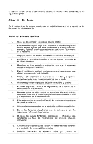 El Gobierno Escolar en los establecimientos educativos estatales estará constituido por los
siguientes órganos:
Artículo 18° Del Rector
Es el representante del establecimiento ante las autoridades educativas y ejecutor de las
decisiones del gobierno escolar.
Artículo 19°. Funciones del Rector
1. Hacer uso de permisos y licencias de acuerdo a la ley.
2. Establecer criterios para dirigir adecuadamente la institución según las
normas legales vigentes y en mutuo acuerdo con el Consejo Directivo
3. Planear y organizar con los coordinadores las actividades curriculares
de la institución
4. Dirigir y supervisar las distintas actividades desarrolladas en el colegio
5. Administrar el personal de acuerdo a la normas vigentes, lo mismo que
los bienes y enseres
6. Garantizar servicios educativos adecuados para que el educando
alcance sus objetivos planeados
7. Expedir medidas por medio de resoluciones, que crea necesarias para
el buen funcionamiento de la institución
8. Velar por el cumplimiento de las funciones docentes y el oportuno
aprovisionamiento de los recursos necesarios para el efecto
9. Orientar la ejecución del proyecto educativo institucional y aplicarla
10. Promover el proceso continuo de mejoramiento de la calidad de la
educación en el establecimiento
11. Mantener activas las relaciones con las autoridades educativas y con la
comunidad local, para el continuo progreso académico de la institución
y el mejoramiento de la vida comunitaria
12. Establecer canales de comunicación entre los diferentes estamentos de
la comunidad educativa
13. Orientar el proceso educativo con la asistencia del Consejo Académico.
14. Ejercer las funciones disciplinarias que le atribuyan la ley, los
reglamentos y el manual de convivencia
15. Identificar las nuevas tendencias, aspiraciones e influencias para
canalizarlas en favor del mejoramiento del proyecto educativo
institucional
16. Aplicar las disposiciones que se expidan por parte del Estado, atinentes
a la prestación del servicio público educativo
17. Promover actividades de beneficio social que vinculen al
 