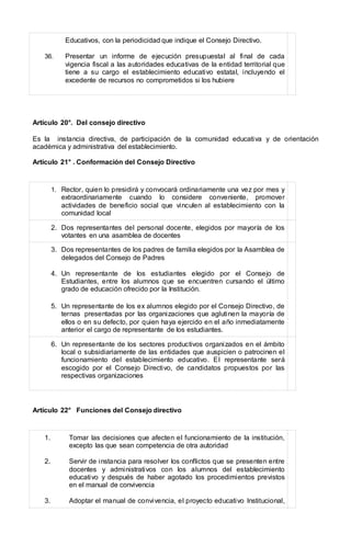 Educativos, con la periodicidad que indique el Consejo Directivo.
36. Presentar un informe de ejecución presupuestal al final de cada
vigencia fiscal a las autoridades educativas de la entidad territorial que
tiene a su cargo el establecimiento educativo estatal, incluyendo el
excedente de recursos no comprometidos si los hubiere
Artículo 20°. Del consejo directivo
Es la instancia directiva, de participación de la comunidad educativa y de orientación
académica y administrativa del establecimiento.
Artículo 21° . Conformación del Consejo Directivo
1. Rector, quien lo presidirá y convocará ordinariamente una vez por mes y
extraordinariamente cuando lo considere conveniente, promover
actividades de beneficio social que vinculen al establecimiento con la
comunidad local
2. Dos representantes del personal docente, elegidos por mayoría de los
votantes en una asamblea de docentes
3. Dos representantes de los padres de familia elegidos por la Asamblea de
delegados del Consejo de Padres
4. Un representante de los estudiantes elegido por el Consejo de
Estudiantes, entre los alumnos que se encuentren cursando el último
grado de educación ofrecido por la Institución.
5. Un representante de los ex alumnos elegido por el Consejo Directivo, de
ternas presentadas por las organizaciones que aglutinen la mayoría de
ellos o en su defecto, por quien haya ejercido en el año inmediatamente
anterior el cargo de representante de los estudiantes.
6. Un representante de los sectores productivos organizados en el ámbito
local o subsidiariamente de las entidades que auspicien o patrocinen el
funcionamiento del establecimiento educativo. El representante será
escogido por el Consejo Directivo, de candidatos propuestos por las
respectivas organizaciones
Artículo 22° Funciones del Consejo directivo
1. Tomar las decisiones que afecten el funcionamiento de la institución,
excepto las que sean competencia de otra autoridad
2. Servir de instancia para resolver los conflictos que se presenten entre
docentes y administrativos con los alumnos del establecimiento
educativo y después de haber agotado los procedimientos previstos
en el manual de convivencia
3. Adoptar el manual de convivencia, el proyecto educativo Institucional,
 