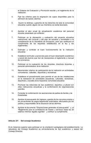 el Sistema de Evaluación y Promoción escolar y el reglamento de la
institución.
4. Fijar los criterios para la asignación de cupos disponibles para la
admisión de nuevos alumnos
5. Asumir la defensa y garantía de los derechos de toda la comunidad
educativa cuando alguno de sus miembros se sienta lesionado.
6. Aprobar el plan anual de actualización académica del personal
docente presentado por el Rector.
7. Participar en la planeación y evaluación del proyecto educativo
institucional, del currículo y del plan de estudios y someterlos a la
consideración de la Secretaría de Educación, para que certifiquen el
cumplimiento de los requisitos establecidos en la ley y los
reglamentos.
8. Estimular y controlar el buen funcionamiento de la institución
educativa
9. Establecer estímulos y sanciones para el buen desempeño académico
y social del alumno que han de incorporarse al reglamento o manual
de convivencia.
10. Participar en la evaluación de los docentes, directivos docentes y
personal administrativo de la institución
11. Recomendar criterios de participación de la institución en actividades
comunitarias, culturales, deportivas y recreativas
12. Establecer el procedimiento para permitir el uso de las instalaciones
en la realización de actividades educativas, culturales, recreativas,
deportivas y sociales de la respectiva comunidad educativa
13. Promover las relaciones de tipo académico, deportivo y cultural con
otras instituciones educativas y la conformación de organizaciones
juveniles.
14. Fomentar la conformación de asociaciones de padres de familia y de
Estudiantes
15. Aprobar el presupuesto de ingresos y gastos de los recursos propios y
los provenientes de pagos legalmente autorizados, efectuados por los
padres y responsables de la educación de los alumnos.
16. Aprobar el documento “Disposiciones generales al presupuesto” y el
“Reglamento para la contratación de bienes y servicios hasta los 20
salarios mínimos legales vigentes” y verificar su cumplimiento.
Artículo 23°. Del consejo Académico
Es la Instancia superior para participar en la orientación pedagógica del establecimiento. La
naturaleza del Consejo Académico es eminentemente de tipo académico y asesor del
Consejo Directivo.
 