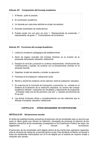 Artículo 24°. Composición del Consejo académico
1. El Rector, quién lo preside.
2. El coordinador académico
3. Un docente por cada área definida en el plan de estudios
4. Docente coordinador de media técnica
5. Pueden asistir con voz pero sin voto: 1 Representante de preescolar, 1
representante de grado 1°. Coordinadores de convivencia
Artículo 25°. Funciones del consejo Académico
1. Liderar la orientación pedagógica del establecimiento
2. Servir de órgano consultor del Consejo Directivo en la revisión de la
propuesta del proyecto educativo institucional
3. Estudiar el currículo y propiciar su continuo mejoramiento, introduciendo las
modificaciones y ajustes, de acuerdo con el procedimiento previsto en el
presente Decreto
4. Organizar el plan de estudios y orientar su ejecución
5. Participar en la evaluación institucional anual
6. Recibir y decidir los reclamos de los alumnos sobre la evaluación educativa.
7. En ausencia de la Comisión de Evaluación y promoción, no incluida en el
Sistema de Evaluación de la institución educativa, es función del consejo
académico efectuar evaluación de resultados y seguimiento de programas
, al finalizar cada uno de los periodos y de año y aprobar promociones de
fin de año.
8. Las demás funciones afines o complementarias con las anteriores que le
atribuya el proyecto educativo institucional.
CAPITULO IV. OTROS ORGANISMOS DE PARTICIPACIÓN
ARTÍCULO 26°. Del personero escolar
En todos los establecimientos educativos el personero de los estudiantes será un alumno que
curse el último grado que ofrezca la institución; encargado de promover el ejercicio de los
deberes y derechos de los estudiantes consagrados en la Constitución Política, las leyes, los
reglamentos y el manual de convivencia.
El personero de los estudiantes será elegido dentro de los treinta días calendario siguientes
al de la iniciación de clases de un período lectivo anual. Para tal efecto el Rector convocará a
todos los estudiantes matriculados con el fin de elegirlo por el sistema de mayoría simple y
mediante voto secreto.
 