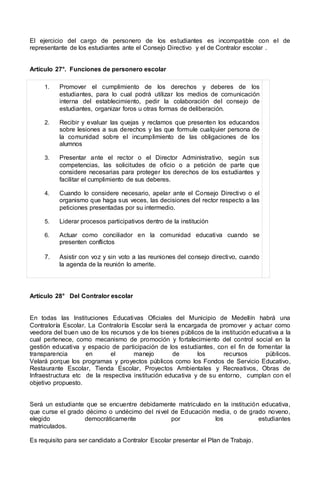 El ejercicio del cargo de personero de los estudiantes es incompatible con el de
representante de los estudiantes ante el Consejo Directivo y el de Contralor escolar .
Artículo 27°. Funciones de personero escolar
1. Promover el cumplimiento de los derechos y deberes de los
estudiantes, para lo cual podrá utilizar los medios de comunicación
interna del establecimiento, pedir la colaboración del consejo de
estudiantes, organizar foros u otras formas de deliberación.
2. Recibir y evaluar las quejas y reclamos que presenten los educandos
sobre lesiones a sus derechos y las que formule cualquier persona de
la comunidad sobre el incumplimiento de las obligaciones de los
alumnos
3. Presentar ante el rector o el Director Administrativo, según sus
competencias, las solicitudes de oficio o a petición de parte que
considere necesarias para proteger los derechos de los estudiantes y
facilitar el cumplimiento de sus deberes.
4. Cuando lo considere necesario, apelar ante el Consejo Directivo o el
organismo que haga sus veces, las decisiones del rector respecto a las
peticiones presentadas por su intermedio.
5. Liderar procesos participativos dentro de la institución
6. Actuar como conciliador en la comunidad educativa cuando se
presenten conflictos
7. Asistir con voz y sin voto a las reuniones del consejo directivo, cuando
la agenda de la reunión lo amerite.
Artículo 28° Del Contralor escolar
En todas las Instituciones Educativas Oficiales del Municipio de Medellín habrá una
Contraloría Escolar. La Contraloría Escolar será la encargada de promover y actuar como
veedora del buen uso de los recursos y de los bienes públicos de la institución educativa a la
cual pertenece, como mecanismo de promoción y fortalecimiento del control social en la
gestión educativa y espacio de participación de los estudiantes, con el fin de fomentar la
transparencia en el manejo de los recursos públicos.
Velará porque los programas y proyectos públicos como los Fondos de Servicio Educativo,
Restaurante Escolar, Tienda Escolar, Proyectos Ambientales y Recreativos, Obras de
Infraestructura etc de la respectiva institución educativa y de su entorno, cumplan con el
objetivo propuesto.
Será un estudiante que se encuentre debidamente matriculado en la institución educativa,
que curse el grado décimo o undécimo del nivel de Educación media, o de grado noveno,
elegido democráticamente por los estudiantes
matriculados.
Es requisito para ser candidato a Contralor Escolar presentar el Plan de Trabajo.
 