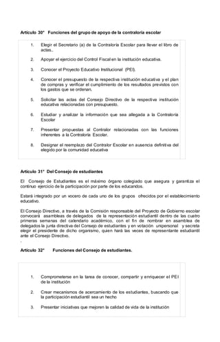 Artículo 30° Funciones del grupo de apoyo de la contraloría escolar
1. Elegir el Secretario (a) de la Contraloría Escolar para llevar el libro de
actas..
2. Apoyar el ejercicio del Control Fiscal en la institución educativa.
3. Conocer el Proyecto Educativo Institucional (PEI).
4. Conocer el presupuesto de la respectiva institución educativa y el plan
de compras y verificar el cumplimiento de los resultados previstos con
los gastos que se ordenan.
5. Solicitar las actas del Consejo Directivo de la respectiva institución
educativa relacionadas con presupuesto.
6. Estudiar y analizar la información que sea allegada a la Contraloría
Escolar
7. Presentar propuestas al Contralor relacionadas con las funciones
inherentes a la Contraloría Escolar.
8. Designar el reemplazo del Contralor Escolar en ausencia definitiva del
elegido por la comunidad educativa
Artículo 31° Del Consejo de estudiantes
El Consejo de Estudiantes es el máximo órgano colegiado que asegura y garantiza el
continuo ejercicio de la participación por parte de los educandos.
Estará integrado por un vocero de cada uno de los grupos ofrecidos por el establecimiento
educativo.
El Consejo Directivo, a través de la Comisión responsable del Proyecto de Gobierno escolar
convocará asambleas de delegados de la representación estudiantil dentro de las cuatro
primeras semanas del calendario académico, con el fin de nombrar en asamblea de
delegados la junta directiva del Consejo de estudiantes y en votación unipersonal y secreta
elegir el presidente de dicho organismo, quien hará las veces de representante estudiantil
ante el Consejo Directivo.
.
Artículo 32° Funciones del Consejo de estudiantes.
1. Comprometerse en la tarea de conocer, compartir y enriquecer el PEI
de la institución
2. Crear mecanismos de acercamiento de los estudiantes, buscando que
la participación estudiantil sea un hecho
3. Presentar iniciativas que mejoren la calidad de vida de la institución
 