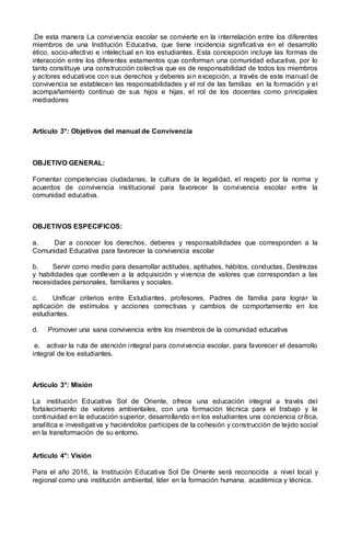 .De esta manera La convivencia escolar se convierte en la interrelación entre los diferentes
miembros de una Institución Educativa, que tiene incidencia significativa en el desarrollo
ético, socio-afectivo e intelectual en los estudiantes. Esta concepción incluye las formas de
interacción entre los diferentes estamentos que conforman una comunidad educativa, por lo
tanto constituye una construcción colectiva que es de responsabilidad de todos los miembros
y actores educativos con sus derechos y deberes sin excepción, a través de este manual de
convivencia se establecen las responsabilidades y el rol de las familias en la formación y el
acompañamiento continuo de sus hijos e hijas, el rol de los docentes como principales
mediadores
Artículo 3°: Objetivos del manual de Convivencia
OBJETIVO GENERAL:
Fomentar competencias ciudadanas, la cultura de la legalidad, el respeto por la norma y
acuerdos de convivencia institucional para favorecer la convivencia escolar entre la
comunidad educativa.
OBJETIVOS ESPECIFICOS:
a. Dar a conocer los derechos, deberes y responsabilidades que corresponden a la
Comunidad Educativa para favorecer la convivencia escolar
b. Servir como medio para desarrollar actitudes, aptitudes, hábitos, conductas, Destrezas
y habilidades que conlleven a la adquisición y vivencia de valores que correspondan a las
necesidades personales, familiares y sociales.
c. Unificar criterios entre Estudiantes, profesores, Padres de familia para lograr la
aplicación de estímulos y acciones correctivas y cambios de comportamiento en los
estudiantes.
d. Promover una sana convivencia entre los miembros de la comunidad educativa
e. activar la ruta de atención integral para convivencia escolar, para favorecer el desarrollo
integral de los estudiantes.
Artículo 3°: Misión
La institución Educativa Sol de Oriente, ofrece una educación integral a través del
fortalecimiento de valores ambientales, con una formación técnica para el trabajo y la
continuidad en la educación superior, desarrollando en los estudiantes una conciencia crítica,
analítica e investigativa y haciéndolos partícipes de la cohesión y construcción de tejido social
en la transformación de su entorno.
Artículo 4°: Visión
Para el año 2016, la Institución Educativa Sol De Oriente será reconocida a nivel local y
regional como una institución ambiental, líder en la formación humana, académica y técnica.
 