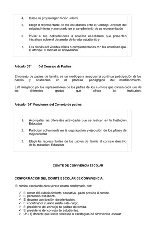 4. Darse su propia organización interna
5. Elegir el representante de los estudiantes ante el Consejo Directivo del
establecimiento y asesorarlo en el cumplimiento de su representación
6. Invitar a sus deliberaciones a aquellos estudiantes que presenten
iniciativas sobre el desarrollo de la vida estudiantil, y
7. Las demás actividades afines o complementarias con las anteriores que
le atribuya el manual de convivencia.
Artículo 33° Del Consejo de Padres
El consejo de padres de familia, es un medio para asegurar la continua participación de los
padres y acudientes en el proceso pedagógico del establecimiento.
Está integrado por los representantes de los padres de los alumnos que cursan cada uno de
los diferentes grados que ofrece la institución.
Artículo 34° Funciones del Consejo de padres
1. Acompañar las diferentes actividades que se realicen en la Institución
Educativa
2. Participar activamente en la organización y ejecución de los planes de
mejoramiento
3. Elegir los representantes de los padres de familia al consejo directivo
de la Institución Educativa
COMITÉ DE CONVIVENCIAESCOLAR
CONFORMACIÓN DEL COMITÉ ESCOLAR DE CONVIVENCIA.
El comité escolar de convivencia estará conformado por:
 El rector del establecimiento educativo, quien preside el comité.
 El personero estudiantil.
 El docente con función de orientación.
 El coordinador cuando exista este cargo.
 El presidente del consejo de padres de familia.
 El presidente del consejo de estudiantes.
 Un (1) docente que lidere procesos o estrategias de convivencia escolar
 