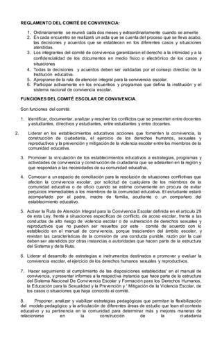 REGLAMENTO DEL COMITÉ DE CONVIVENCIA:
1. Ordinariamente se reunirá cada dos meses y extraordinariamente cuando se amerite
2. En cada encuentro se realizará un acta que se cuenta del proceso que se lleva acabo,
las decisiones y acuerdos que se establecen en los diferentes casos y situaciones
atendidas.
3. Los integrantes del comité de convivencia garantizaran el derecho a la intimidad y a la
confidencialidad de los documentos en medio físico o electrónico de los casos y
situaciones
4. Todas la decisiones y acuerdos deben ser validadas por el consejo directivo de la
Institución educativa.
5. Apropiarse de la ruta de atención integral para la convivencia escolar.
6. Participar activamente en los encuentros y programas que defina la institución y el
sistema nacional de convivencia escolar.
FUNCIONES DEL COMITÉ ESCOLAR DE CONVIVENCIA.
Son funciones del comité:
1. Identificar, documentar, analizar y resolver los conflictos que se presenten entre docentes
y estudiantes, directivos y estudiantes, entre estudiantes y entre docentes.
2. Liderar en los establecimientos educativos acciones que fomenten la convivencia, la
construcción de ciudadanía, el ejercicio de los derechos humanos, sexuales y
reproductivos y la prevención y mitigación de la violencia escolar entre los miembros de la
comunidad educativa.
3. Promover la vinculación de los establecimientos educativos a estrategias, programas y
actividades de convivencia y construcción de ciudadanía que se adelanten en la región y
que respondan a las necesidades de su comunidad educativa.
4. Convocar a un espacio de conciliación para la resolución de situaciones conflictivas que
afecten la convivencia escolar, por solicitud de cualquiera de los miembros de la
comunidad educativa o de oficio cuando se estime conveniente en procura de evitar
perjuicios irremediables a los miembros de la comunidad educativa. El estudiante estará
acompañado por el padre, madre de familia, acudiente o un compañero del
establecimiento educativo.
5. Activar la Ruta de Atención Integral para la Convivencia Escolar definida en el artículo 29
de esta Ley, frente a situaciones específicas de conflicto, de acoso escolar, frente a las
conductas de alto riesgo de violencia escolar o de vulneración de derechos sexuales y
reproductivos que no pueden ser resueltos por este · comité de acuerdo con lo
establecido en el manual de convivencia, porque trascienden del ámbito escolar, y
revistan las características de la comisión de una conducta punible, razón por la cual
deben ser atendidos por otras instancias o autoridades que hacen parte de la estructura
del Sistema y de la Ruta.
6. Liderar el desarrollo de estrategias e instrumentos destinados a promover y evaluar la
convivencia escolar, el ejercicio de los derechos humanos sexuales y reproductivos.
7. Hacer seguimiento al cumplimiento de las disposiciones establecidas' en el manual de
convivencia, y presentar informes a la respectiva instancia que hace parte de la estructura
del Sistema Nacional De Convivencia Escolar y Formación para los Derechos Humanos,
la Educación para la Sexualidad y la Prevención y ' Mitigación de la Violencia Escolar, de
los casos o situaciones que haya conocido el comité.
8. Proponer, analizar y viabilizar estrategias pedagógicas que permitan la flexibilización
del modelo pedagógico y la articulación de diferentes áreas de estudio que lean el contexto
educativo y su pertinencia en la comunidad para determinar más y mejores maneras de
relacionarse en la construcción de la ciudadanía
 