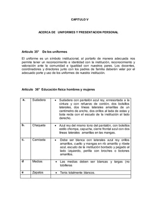 CAPITULO V
ACERCA DE UNIFORMES Y PRESENTACION PERSONAL
Artículo 35° De los uniformes
El uniforme es un símbolo institucional, al portarlo de manera adecuada nos
permite tener un reconocimiento e identidad con la institución, reconocimiento y
valoración ante la comunidad e igualdad con nuestros pares. Los docentes,
coordinadores y directores junto con los padres de familia deberán velar por el
adecuado porte y uso de los uniformes de nuestra institución.
Artículo 36° Educación física hombres y mujeres
a. Sudadera  Sudadera con pantalón azul rey, enresortada a la
cintura y con refuerzo de cordón, dos bolsillos
laterales, dos líneas laterales amarillas de un
centímetro de ancho, dos orillos al lada de estas y
bota recta con el escudo de la institución al lado
derecho.
b. Chaqueta  Azul rey del mismo tono del pantalón, con bolsillos
estilo chompa, capucha, cierre frontal azul con dos
líneas laterales amarillas en las mangas.
c. Camiseta  Debe ser blanca con laterales azul rey orillos
amarillos, cuello y mangas en rib amarillo y ribete
azul, escudo de la institución bordado y pegado al
lado izquierdo, perilla con broches o botones
amarillos.
d Medias  Las medias deben ser blancas y largas (no
tobilleras
e Zapatos  Tenis totalmente blancos.
a.
 