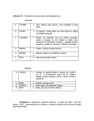 Artículo 37. El uniforme de uso diario está integrado así:
Hombres
a. Pantalón  Jean clásico azul oscuro, cinco bolsillos y bota
recta.
b. Correa  La correa o reata debe ser azul oscura o negra
con hebilla pequeña.
c. Camiseta  blanca con laterales azul rey orillos amarillos,
cuello y mangas en rib amarillo y ribete azul,
escudo de la institución bordado y pegado al lado
izquierdo, perilla con broches o botones amarillos.
d. Medias  Azules oscuras (media pierna).
e. Zapatos  Zapatos negros con ataduras negras.

f. Buso  Azul oscuro fondo entero.
Mujeres
a. Vestido  Jumper a cuadros azules y verdes con cuello
en “V”, 2 centímetros arriba de la rodilla,
bolsillo al lado derecho, cierre y botón al lado
izquierdo.
b. Blusa  blanca y manga corta.
c. Zapatos  color negro con ataduras negras.
d. Buso  Buzo azul oscuro fondo entero.
Parágrafo la Institución unificará uniforme a partir de enero del año
lectivo 2013, suprimiéndose el uniforme y demás símbolos de la sección Beato
Domingo Iturrate.
 