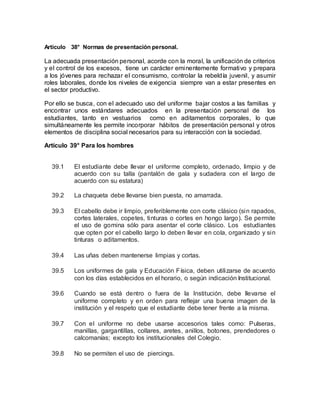 Artículo 38° Normas de presentación personal.
La adecuada presentación personal, acorde con la moral, la unificación de criterios
y el control de los excesos, tiene un carácter eminentemente formativo y prepara
a los jóvenes para rechazar el consumismo, controlar la rebeldía juvenil, y asumir
roles laborales, donde los niveles de exigencia siempre van a estar presentes en
el sector productivo.
Por ello se busca, con el adecuado uso del uniforme bajar costos a las familias y
encontrar unos estándares adecuados en la presentación personal de los
estudiantes, tanto en vestuarios como en aditamentos corporales, lo que
simultáneamente les permite incorporar hábitos de presentación personal y otros
elementos de disciplina social necesarios para su interacción con la sociedad.
Artículo 39° Para los hombres
39.1 El estudiante debe llevar el uniforme completo, ordenado, limpio y de
acuerdo con su talla (pantalón de gala y sudadera con el largo de
acuerdo con su estatura)
39.2 La chaqueta debe llevarse bien puesta, no amarrada.
39.3 El cabello debe ir limpio, preferiblemente con corte clásico (sin rapados,
cortes laterales, copetes, tinturas o cortes en hongo largo). Se permite
el uso de gomina sólo para asentar el corte clásico. Los estudiantes
que opten por el cabello largo lo deben llevar en cola, organizado y sin
tinturas o aditamentos.
39.4 Las uñas deben mantenerse limpias y cortas.
39.5 Los uniformes de gala y Educación Física, deben utilizarse de acuerdo
con los días establecidos en el horario, o según indicación Institucional.
39.6 Cuando se está dentro o fuera de la Institución, debe llevarse el
uniforme completo y en orden para reflejar una buena imagen de la
institución y el respeto que el estudiante debe tener frente a la misma.
39.7 Con el uniforme no debe usarse accesorios tales como: Pulseras,
manillas, gargantillas, collares, aretes, anillos, botones, prendedores o
calcomanías; excepto los institucionales del Colegio.
39.8 No se permiten el uso de piercings.
 