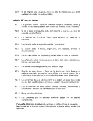 39.9 Si se emplea una chaqueta, debe ser solo la institucional, por tanto
cualquier otro estilo no será permitido.
Artículo 40° para las damas
40.1 Las jóvenes deben llevar el uniforme completo, ordenado, limpio y
acorde con su talla (sudadera con el largo de acuerdo con su estatura).
40.2 Si es el caso, el maquillaje debe ser discreto y suave, que vaya de
acuerdo con el uniforme.
40.3 La camiseta de Educación Física debe llevarse por fuera de la
sudadera.
40.4 La chaqueta debe llevarse bien puesta, no amarrada.
40.5 El cabello debe ir limpio, organizado, sin rapados, tinturas ni
decoloraciones.
40.6 Los adornos deben ser pequeños y con los tonos acordes al uniforme.
40.7 Las uñas deben lucir limpias; pueden pintarse con colores claros (rosa,
blanco o transparente).
40.8 Los aretes deben ser pequeños; uno en cada oreja.
40.9 Cuando se está dentro o fuera de la Institución, debe llevarse el
uniforme completo y en orden para reflejar una buena imagen de la
institución y el respeto que el estudiante debe tener frente a la misma.
40.10 Los uniformes de gala y Educación Física deben utilizarse de acuerdo
con los días establecidos en el horario, o según indicación institucional.
40.11 Con el uniforme no debe usarse collares, botones, prendedores o
calcomanías; excepto los autorizados por la Institución.
40.12 No se permiten piercings.
40.13 Los uniformes por su carácter formativo deben ser de estricto
cumplimiento.
Parágrafo. El consejo directivo debe unificar el estilo del buso o chaqueta. ,
la propuesta sería tener un buzo o chaqueta que se pueda utilizar con los dos
uniformes
 