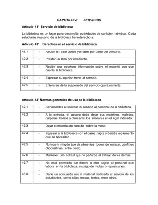 CAPITULO VI SERVICIOS
Artículo 41° Servicio de biblioteca
La biblioteca es un lugar para desarrollar actividades de carácter individual. Cada
estudiante y usuario de la biblioteca tiene derecho a:
Artículo 42° Derechos en el servicio de biblioteca
42.1  Recibir un trato cortes y amable por parte del personal.
42.2  Prestar un libro por estudiante.
42.3  Recibir una oportuna información sobre el material con que
cuenta la biblioteca.
42.4  Expresar su opinión frente al servicio.
42.5  Enterarse de la suspensión del servicio oportunamente.
Artículo 43° Normas generales de uso de la biblioteca
42.1  Ser amables al solicitar un servicio al personal de la biblioteca.
42.2  A la entrada, el usuario debe dejar sus maletines, maletas,
carpetas, bolsos y otros artículos similares en el lugar indicado.
42.3  Dejar el material de consulta sobre la mesa.
42.4  Ingresar a la biblioteca con el carne, lápiz y demás implemento
que se necesiten.
42.5  No ingerir ningún tipo de alimentos (goma de mascar, confit es
chocolatinas, entre otros).
42.6  Mantener una actitud que no perturbe el trabajo de los demás.
42.7  No está permitido dar dinero u otro objeto al personal que
labora en la biblioteca, en pago de multas o reposiciones.

43.8  Darle un adecuado uso al material dedicado al servicio de los
estudiantes, como sillas, mesas, textos, entre otros.
 