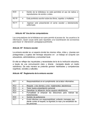 43.9  Dentro de la biblioteca no está permitido el uso de radios o
reproductores de sonido o video.
43.10  Está prohibido escribir sobre los libros, rayarlos o mutilarlos
43.11  .Ingresar solo presentando el carne escolar y debidamente
uniformado
Artículo 44° Uso de los computadores
Los computadores de la biblioteca son para permitir el acceso de los usuarios a la
información, Quien cause daño será reportado a la Coordinación de convivencia
para hacer el intervención pedagógica pertinente.
Artículo 45° Emisora escolar
La emisora escolar es un espacio donde los mismos niños, niñas y jóvenes son
protagonistas y sujetos del mensaje educativo en un trabajo en conjunto con
educadores, administrativos y comunidad local.
En ella se reflejan las inquietudes y necesidades de la de la institución educativa,
a través de una comunicación clara y directa manejada desde un medio
radiofónico. De esta manera se pretende generar habilidades y competencias
cognitivas, sociales y culturales.
Artículo 46° Reglamento de la emisora escolar
45.1  Responsabilidad en el cumplimiento de la labor informativa.
45.2  Respeto a los demás y a los implementos electrónicos
45.3  Tener buena presentación personal
45.4  Garantizar la utilización de los equipos electrónicos
45.5  Puntualidad al empezar los descansos para realizar las
transmisiones
45.6  Sentido de pertenencia
45.7  Emitir informes con responsabilidad, evitando mensajes que
atente contra el respeto, la dignidad, la raza y la sexualidad de
las personas
 